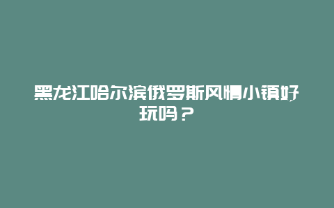 黑龙江哈尔滨俄罗斯风情小镇好玩吗？