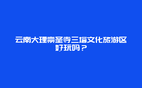 云南大理崇圣寺三塔文化旅游区好玩吗？