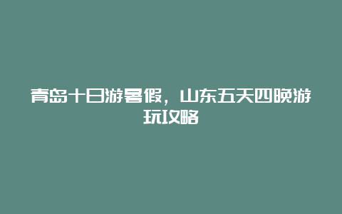 青岛十日游暑假，山东五天四晚游玩攻略