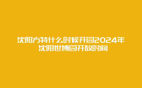 沈阳方特什么时候开园2024年 沈阳世博园开放时间