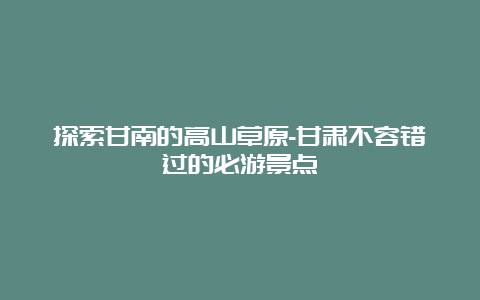 探索甘南的高山草原-甘肃不容错过的必游景点