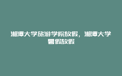 湘潭大学旅游学院放假，湘潭大学暑假放假