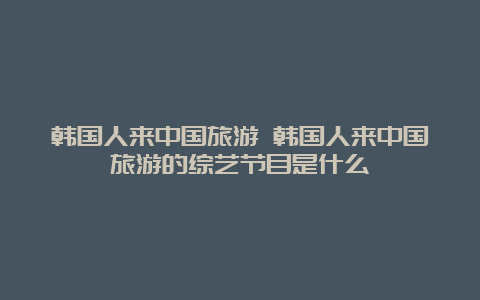 韩国人来中国旅游 韩国人来中国旅游的综艺节目是什么