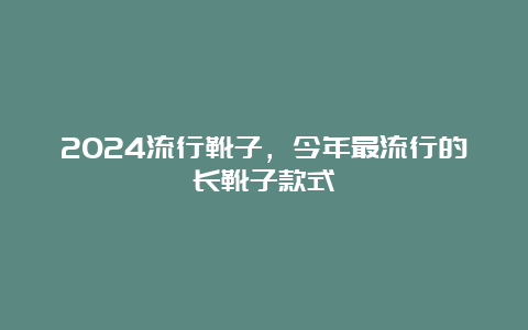 2024流行靴子，今年最流行的长靴子款式