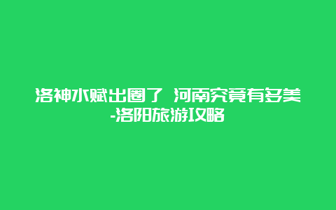 洛神水赋出圈了 河南究竟有多美-洛阳旅游攻略