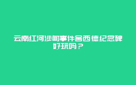 云南红河沙甸事件舍西德纪念碑好玩吗？