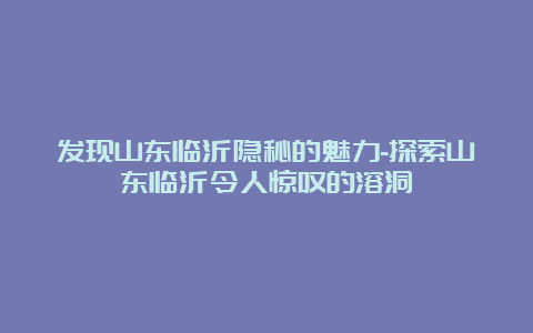 发现山东临沂隐秘的魅力-探索山东临沂令人惊叹的溶洞