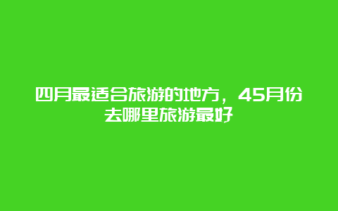 四月最适合旅游的地方，45月份去哪里旅游最好