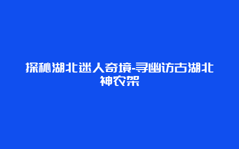 探秘湖北迷人奇境-寻幽访古湖北神农架