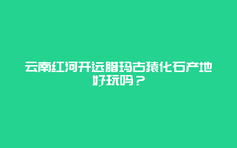 云南红河开远腊玛古猿化石产地好玩吗？