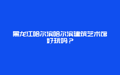 黑龙江哈尔滨哈尔滨建筑艺术馆好玩吗？