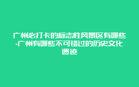 广州必打卡的标志性风景区有哪些-广州有哪些不可错过的历史文化遗迹