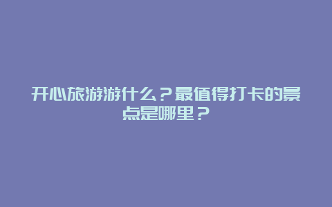 开心旅游游什么？最值得打卡的景点是哪里？