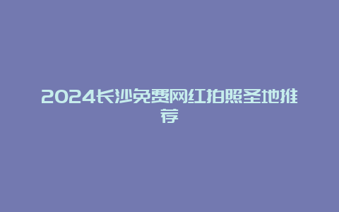 2024长沙免费网红拍照圣地推荐