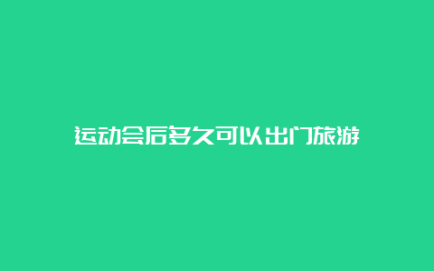 运动会后多久可以出门旅游