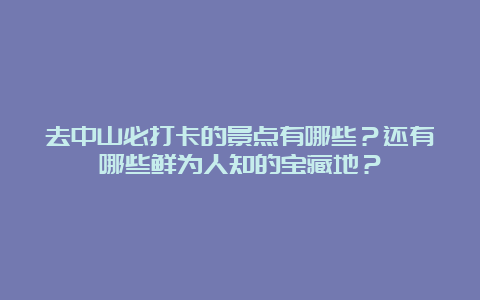 去中山必打卡的景点有哪些？还有哪些鲜为人知的宝藏地？