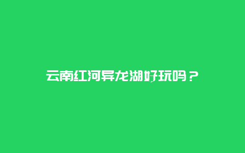 云南红河异龙湖好玩吗？