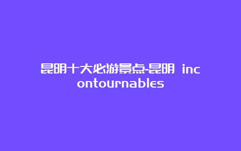 昆明十大必游景点-昆明 incontournables