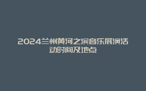 2024兰州黄河之滨音乐展演活动时间及地点