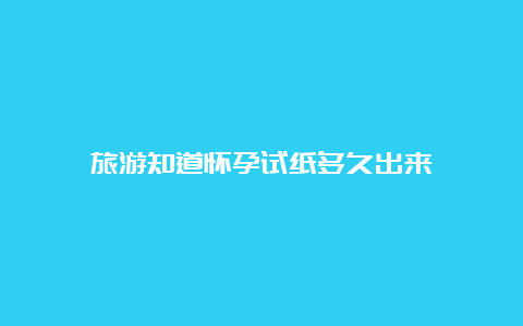 旅游知道怀孕试纸多久出来