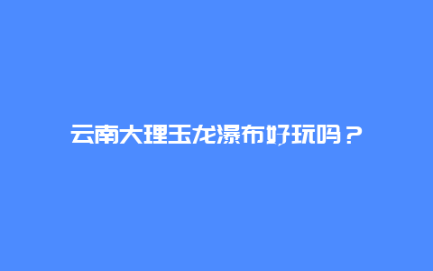 云南大理玉龙瀑布好玩吗？