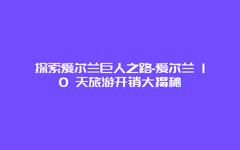 探索爱尔兰巨人之路-爱尔兰 10 天旅游开销大揭秘