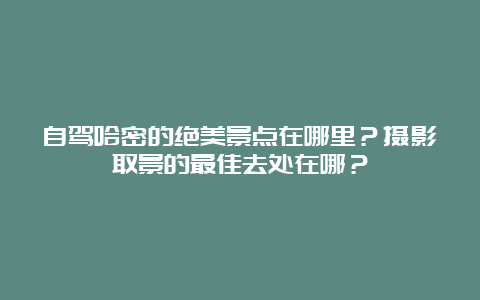 自驾哈密的绝美景点在哪里？摄影取景的最佳去处在哪？