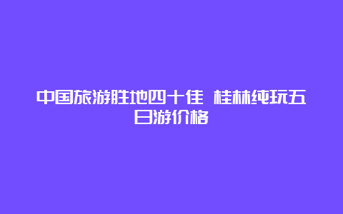 中国旅游胜地四十佳 桂林纯玩五日游价格