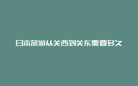 日本旅游从关西到关东需要多久