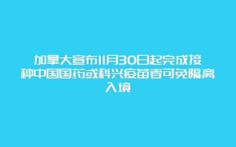 加拿大宣布11月30日起完成接种中国国药或科兴疫苗者可免隔离入境