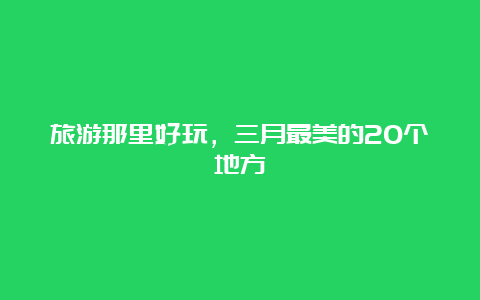 旅游那里好玩，三月最美的20个地方