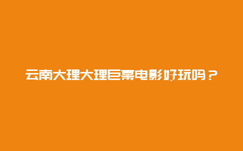 云南大理大理巨幕电影好玩吗？