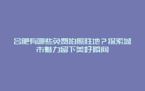 合肥有哪些免费拍照胜地？探索城市魅力留下美好瞬间