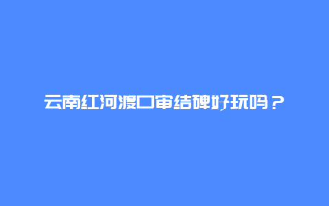 云南红河渡口审结碑好玩吗？