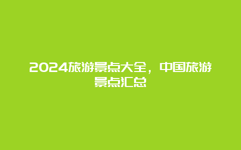 2024旅游景点大全，中国旅游景点汇总