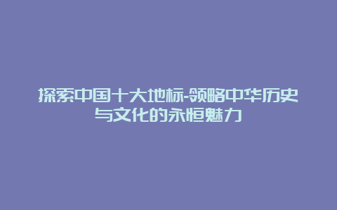 探索中国十大地标-领略中华历史与文化的永恒魅力