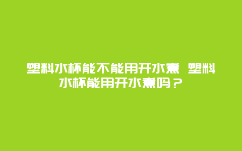 塑料水杯能不能用开水煮 塑料水杯能用开水煮吗？