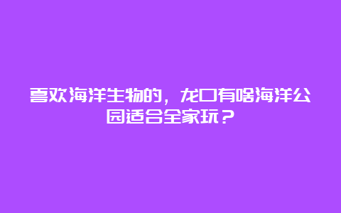 喜欢海洋生物的，龙口有啥海洋公园适合全家玩？