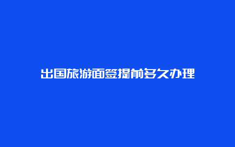 出国旅游面签提前多久办理