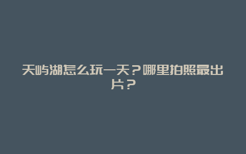 天屿湖怎么玩一天？哪里拍照最出片？