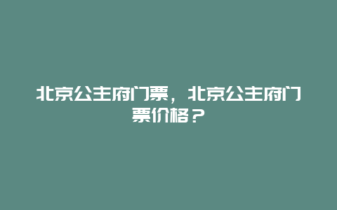 北京公主府门票，北京公主府门票价格？