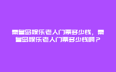 秦皇岛娱乐老人门票多少钱，秦皇岛娱乐老人门票多少钱啊？