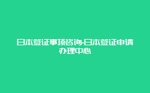 日本签证事项咨询-日本签证申请办理中心