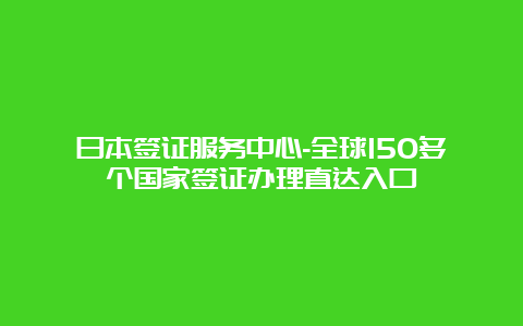 日本签证服务中心-全球150多个国家签证办理直达入口