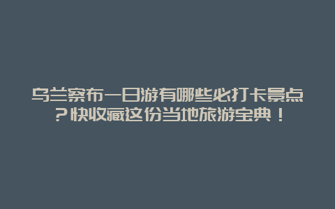 乌兰察布一日游有哪些必打卡景点？快收藏这份当地旅游宝典！