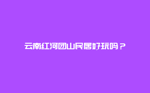 云南红河团山民居好玩吗？