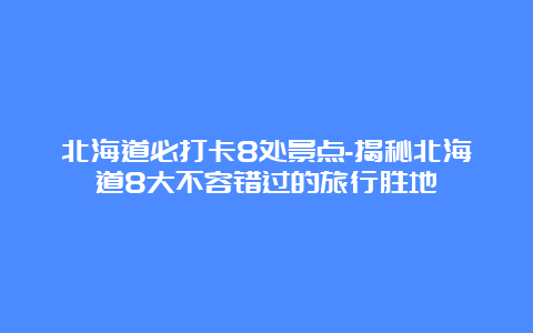 北海道必打卡8处景点-揭秘北海道8大不容错过的旅行胜地