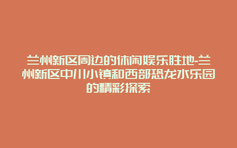 兰州新区周边的休闲娱乐胜地-兰州新区中川小镇和西部恐龙水乐园的精彩探索