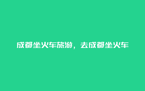 成都坐火车旅游，去成都坐火车