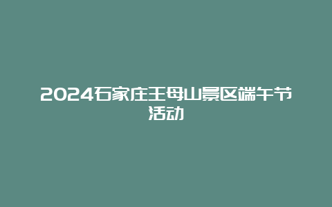 2024石家庄王母山景区端午节活动